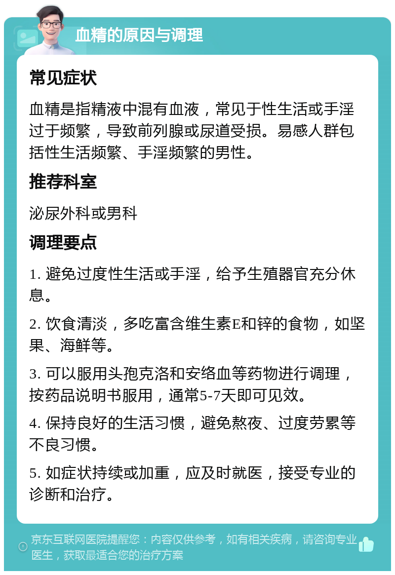 血精的原因与调理 常见症状 血精是指精液中混有血液，常见于性生活或手淫过于频繁，导致前列腺或尿道受损。易感人群包括性生活频繁、手淫频繁的男性。 推荐科室 泌尿外科或男科 调理要点 1. 避免过度性生活或手淫，给予生殖器官充分休息。 2. 饮食清淡，多吃富含维生素E和锌的食物，如坚果、海鲜等。 3. 可以服用头孢克洛和安络血等药物进行调理，按药品说明书服用，通常5-7天即可见效。 4. 保持良好的生活习惯，避免熬夜、过度劳累等不良习惯。 5. 如症状持续或加重，应及时就医，接受专业的诊断和治疗。