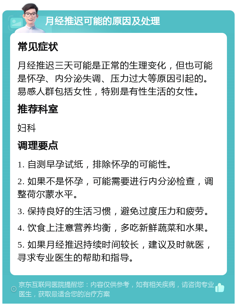 月经推迟可能的原因及处理 常见症状 月经推迟三天可能是正常的生理变化，但也可能是怀孕、内分泌失调、压力过大等原因引起的。易感人群包括女性，特别是有性生活的女性。 推荐科室 妇科 调理要点 1. 自测早孕试纸，排除怀孕的可能性。 2. 如果不是怀孕，可能需要进行内分泌检查，调整荷尔蒙水平。 3. 保持良好的生活习惯，避免过度压力和疲劳。 4. 饮食上注意营养均衡，多吃新鲜蔬菜和水果。 5. 如果月经推迟持续时间较长，建议及时就医，寻求专业医生的帮助和指导。