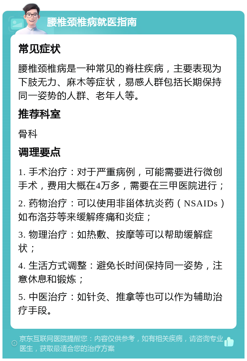 腰椎颈椎病就医指南 常见症状 腰椎颈椎病是一种常见的脊柱疾病，主要表现为下肢无力、麻木等症状，易感人群包括长期保持同一姿势的人群、老年人等。 推荐科室 骨科 调理要点 1. 手术治疗：对于严重病例，可能需要进行微创手术，费用大概在4万多，需要在三甲医院进行； 2. 药物治疗：可以使用非甾体抗炎药（NSAIDs）如布洛芬等来缓解疼痛和炎症； 3. 物理治疗：如热敷、按摩等可以帮助缓解症状； 4. 生活方式调整：避免长时间保持同一姿势，注意休息和锻炼； 5. 中医治疗：如针灸、推拿等也可以作为辅助治疗手段。