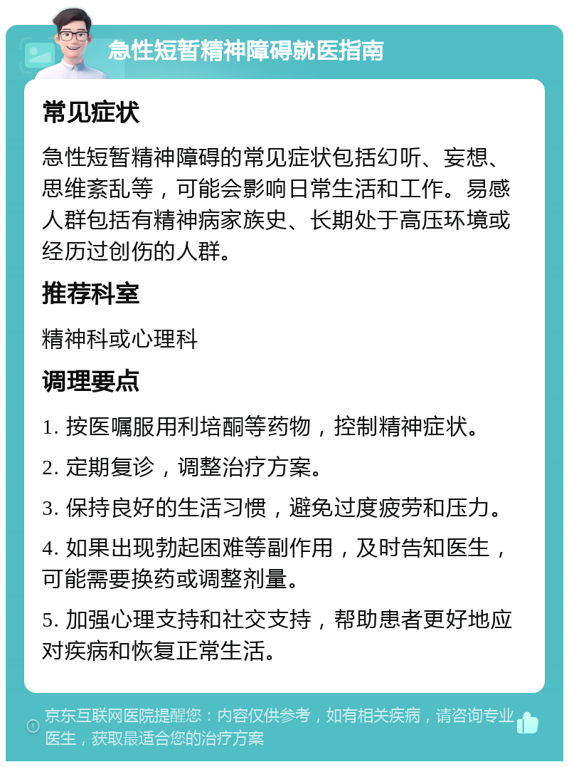 急性短暂精神障碍就医指南 常见症状 急性短暂精神障碍的常见症状包括幻听、妄想、思维紊乱等，可能会影响日常生活和工作。易感人群包括有精神病家族史、长期处于高压环境或经历过创伤的人群。 推荐科室 精神科或心理科 调理要点 1. 按医嘱服用利培酮等药物，控制精神症状。 2. 定期复诊，调整治疗方案。 3. 保持良好的生活习惯，避免过度疲劳和压力。 4. 如果出现勃起困难等副作用，及时告知医生，可能需要换药或调整剂量。 5. 加强心理支持和社交支持，帮助患者更好地应对疾病和恢复正常生活。