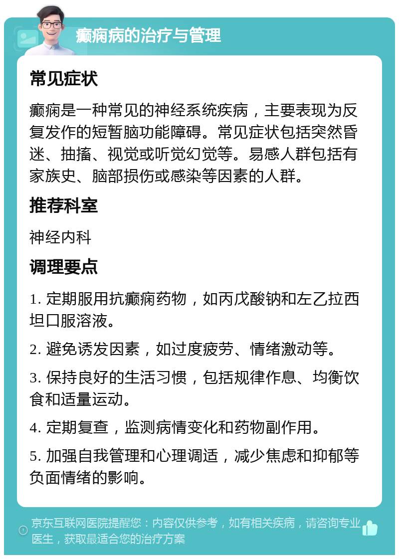 癫痫病的治疗与管理 常见症状 癫痫是一种常见的神经系统疾病，主要表现为反复发作的短暂脑功能障碍。常见症状包括突然昏迷、抽搐、视觉或听觉幻觉等。易感人群包括有家族史、脑部损伤或感染等因素的人群。 推荐科室 神经内科 调理要点 1. 定期服用抗癫痫药物，如丙戊酸钠和左乙拉西坦口服溶液。 2. 避免诱发因素，如过度疲劳、情绪激动等。 3. 保持良好的生活习惯，包括规律作息、均衡饮食和适量运动。 4. 定期复查，监测病情变化和药物副作用。 5. 加强自我管理和心理调适，减少焦虑和抑郁等负面情绪的影响。