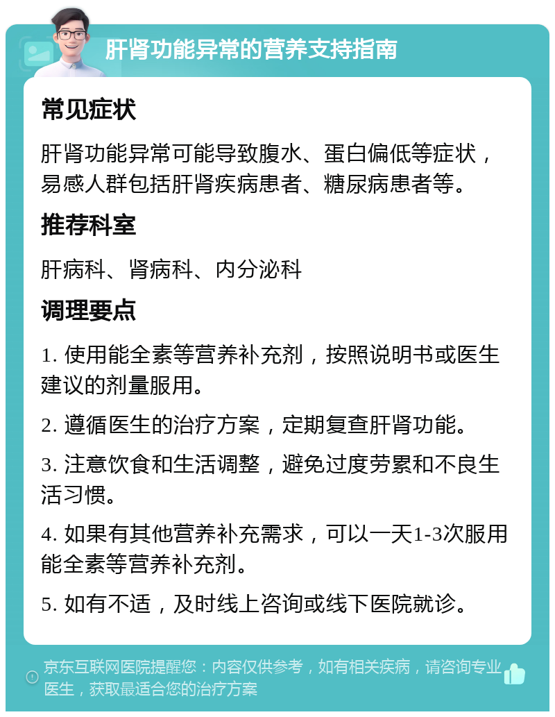 肝肾功能异常的营养支持指南 常见症状 肝肾功能异常可能导致腹水、蛋白偏低等症状，易感人群包括肝肾疾病患者、糖尿病患者等。 推荐科室 肝病科、肾病科、内分泌科 调理要点 1. 使用能全素等营养补充剂，按照说明书或医生建议的剂量服用。 2. 遵循医生的治疗方案，定期复查肝肾功能。 3. 注意饮食和生活调整，避免过度劳累和不良生活习惯。 4. 如果有其他营养补充需求，可以一天1-3次服用能全素等营养补充剂。 5. 如有不适，及时线上咨询或线下医院就诊。