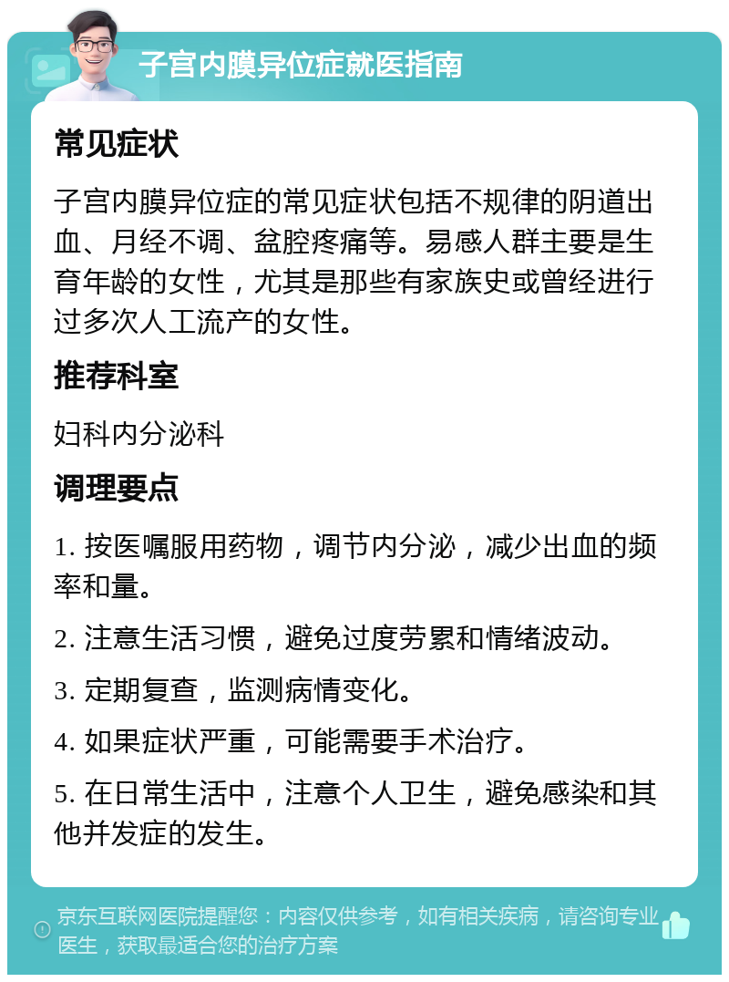 子宫内膜异位症就医指南 常见症状 子宫内膜异位症的常见症状包括不规律的阴道出血、月经不调、盆腔疼痛等。易感人群主要是生育年龄的女性，尤其是那些有家族史或曾经进行过多次人工流产的女性。 推荐科室 妇科内分泌科 调理要点 1. 按医嘱服用药物，调节内分泌，减少出血的频率和量。 2. 注意生活习惯，避免过度劳累和情绪波动。 3. 定期复查，监测病情变化。 4. 如果症状严重，可能需要手术治疗。 5. 在日常生活中，注意个人卫生，避免感染和其他并发症的发生。