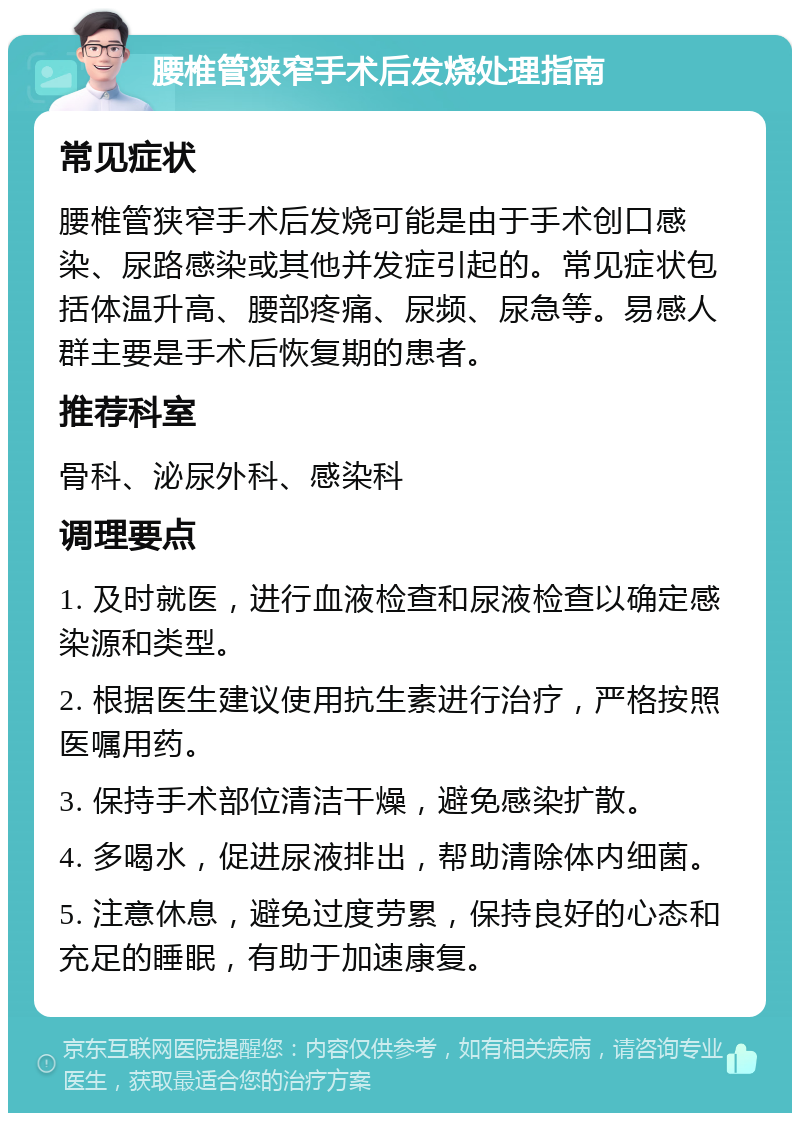 腰椎管狭窄手术后发烧处理指南 常见症状 腰椎管狭窄手术后发烧可能是由于手术创口感染、尿路感染或其他并发症引起的。常见症状包括体温升高、腰部疼痛、尿频、尿急等。易感人群主要是手术后恢复期的患者。 推荐科室 骨科、泌尿外科、感染科 调理要点 1. 及时就医，进行血液检查和尿液检查以确定感染源和类型。 2. 根据医生建议使用抗生素进行治疗，严格按照医嘱用药。 3. 保持手术部位清洁干燥，避免感染扩散。 4. 多喝水，促进尿液排出，帮助清除体内细菌。 5. 注意休息，避免过度劳累，保持良好的心态和充足的睡眠，有助于加速康复。