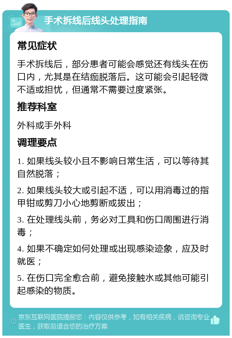 手术拆线后线头处理指南 常见症状 手术拆线后，部分患者可能会感觉还有线头在伤口内，尤其是在结痂脱落后。这可能会引起轻微不适或担忧，但通常不需要过度紧张。 推荐科室 外科或手外科 调理要点 1. 如果线头较小且不影响日常生活，可以等待其自然脱落； 2. 如果线头较大或引起不适，可以用消毒过的指甲钳或剪刀小心地剪断或拔出； 3. 在处理线头前，务必对工具和伤口周围进行消毒； 4. 如果不确定如何处理或出现感染迹象，应及时就医； 5. 在伤口完全愈合前，避免接触水或其他可能引起感染的物质。