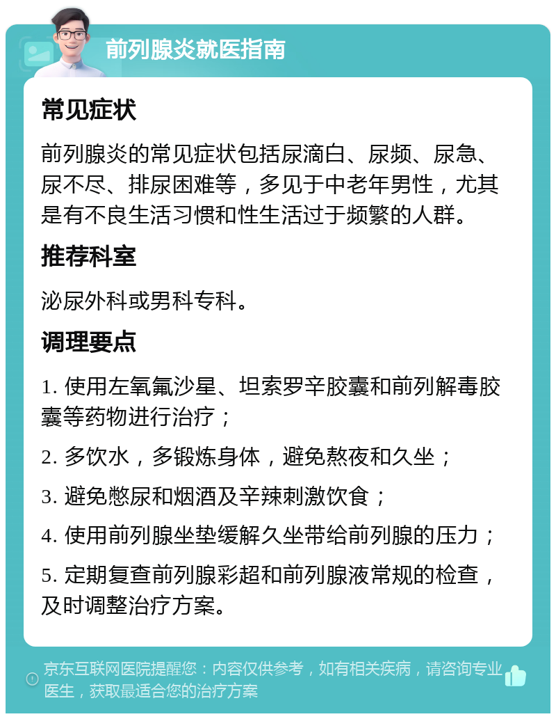 前列腺炎就医指南 常见症状 前列腺炎的常见症状包括尿滴白、尿频、尿急、尿不尽、排尿困难等，多见于中老年男性，尤其是有不良生活习惯和性生活过于频繁的人群。 推荐科室 泌尿外科或男科专科。 调理要点 1. 使用左氧氟沙星、坦索罗辛胶囊和前列解毒胶囊等药物进行治疗； 2. 多饮水，多锻炼身体，避免熬夜和久坐； 3. 避免憋尿和烟酒及辛辣刺激饮食； 4. 使用前列腺坐垫缓解久坐带给前列腺的压力； 5. 定期复查前列腺彩超和前列腺液常规的检查，及时调整治疗方案。