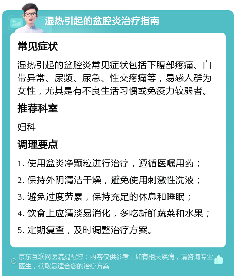 湿热引起的盆腔炎治疗指南 常见症状 湿热引起的盆腔炎常见症状包括下腹部疼痛、白带异常、尿频、尿急、性交疼痛等，易感人群为女性，尤其是有不良生活习惯或免疫力较弱者。 推荐科室 妇科 调理要点 1. 使用盆炎净颗粒进行治疗，遵循医嘱用药； 2. 保持外阴清洁干燥，避免使用刺激性洗液； 3. 避免过度劳累，保持充足的休息和睡眠； 4. 饮食上应清淡易消化，多吃新鲜蔬菜和水果； 5. 定期复查，及时调整治疗方案。