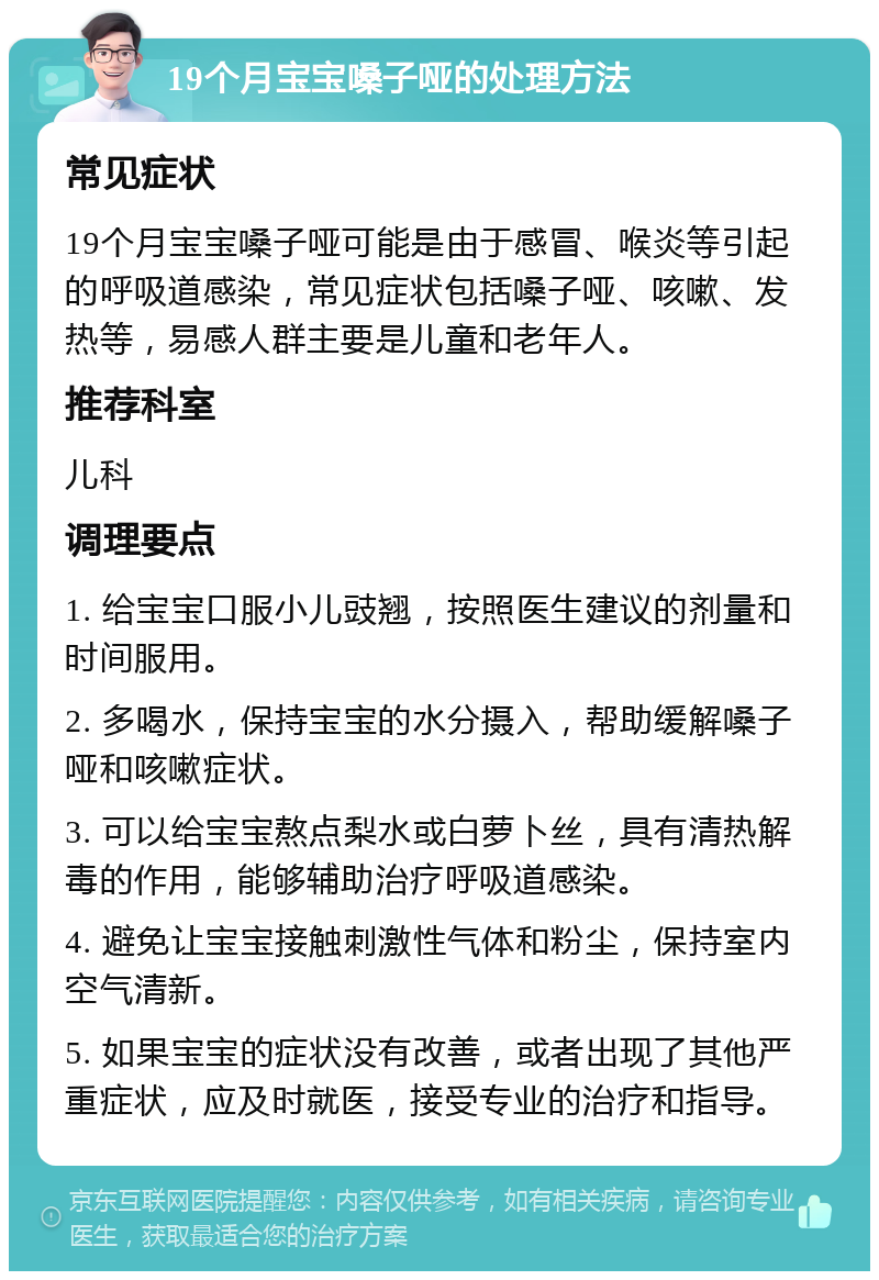 19个月宝宝嗓子哑的处理方法 常见症状 19个月宝宝嗓子哑可能是由于感冒、喉炎等引起的呼吸道感染，常见症状包括嗓子哑、咳嗽、发热等，易感人群主要是儿童和老年人。 推荐科室 儿科 调理要点 1. 给宝宝口服小儿豉翘，按照医生建议的剂量和时间服用。 2. 多喝水，保持宝宝的水分摄入，帮助缓解嗓子哑和咳嗽症状。 3. 可以给宝宝熬点梨水或白萝卜丝，具有清热解毒的作用，能够辅助治疗呼吸道感染。 4. 避免让宝宝接触刺激性气体和粉尘，保持室内空气清新。 5. 如果宝宝的症状没有改善，或者出现了其他严重症状，应及时就医，接受专业的治疗和指导。