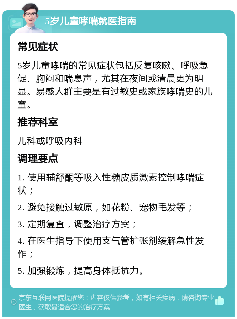 5岁儿童哮喘就医指南 常见症状 5岁儿童哮喘的常见症状包括反复咳嗽、呼吸急促、胸闷和喘息声，尤其在夜间或清晨更为明显。易感人群主要是有过敏史或家族哮喘史的儿童。 推荐科室 儿科或呼吸内科 调理要点 1. 使用辅舒酮等吸入性糖皮质激素控制哮喘症状； 2. 避免接触过敏原，如花粉、宠物毛发等； 3. 定期复查，调整治疗方案； 4. 在医生指导下使用支气管扩张剂缓解急性发作； 5. 加强锻炼，提高身体抵抗力。