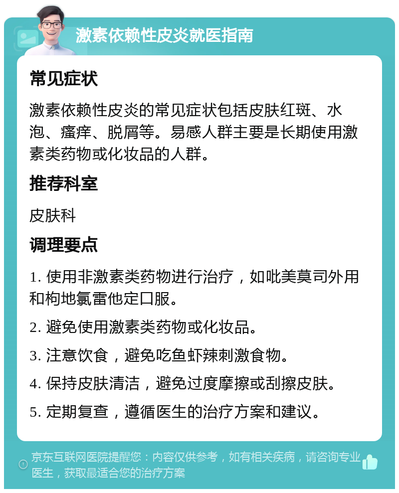 激素依赖性皮炎就医指南 常见症状 激素依赖性皮炎的常见症状包括皮肤红斑、水泡、瘙痒、脱屑等。易感人群主要是长期使用激素类药物或化妆品的人群。 推荐科室 皮肤科 调理要点 1. 使用非激素类药物进行治疗，如吡美莫司外用和枸地氯雷他定口服。 2. 避免使用激素类药物或化妆品。 3. 注意饮食，避免吃鱼虾辣刺激食物。 4. 保持皮肤清洁，避免过度摩擦或刮擦皮肤。 5. 定期复查，遵循医生的治疗方案和建议。