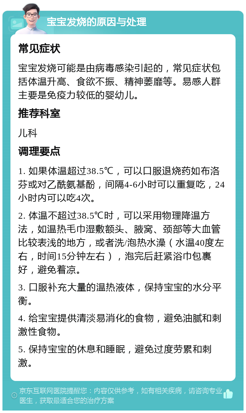 宝宝发烧的原因与处理 常见症状 宝宝发烧可能是由病毒感染引起的，常见症状包括体温升高、食欲不振、精神萎靡等。易感人群主要是免疫力较低的婴幼儿。 推荐科室 儿科 调理要点 1. 如果体温超过38.5℃，可以口服退烧药如布洛芬或对乙酰氨基酚，间隔4-6小时可以重复吃，24小时内可以吃4次。 2. 体温不超过38.5℃时，可以采用物理降温方法，如温热毛巾湿敷额头、腋窝、颈部等大血管比较表浅的地方，或者洗/泡热水澡（水温40度左右，时间15分钟左右），泡完后赶紧浴巾包裹好，避免着凉。 3. 口服补充大量的温热液体，保持宝宝的水分平衡。 4. 给宝宝提供清淡易消化的食物，避免油腻和刺激性食物。 5. 保持宝宝的休息和睡眠，避免过度劳累和刺激。