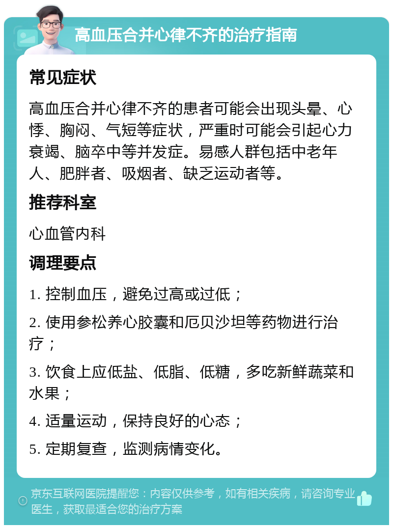 高血压合并心律不齐的治疗指南 常见症状 高血压合并心律不齐的患者可能会出现头晕、心悸、胸闷、气短等症状，严重时可能会引起心力衰竭、脑卒中等并发症。易感人群包括中老年人、肥胖者、吸烟者、缺乏运动者等。 推荐科室 心血管内科 调理要点 1. 控制血压，避免过高或过低； 2. 使用参松养心胶囊和厄贝沙坦等药物进行治疗； 3. 饮食上应低盐、低脂、低糖，多吃新鲜蔬菜和水果； 4. 适量运动，保持良好的心态； 5. 定期复查，监测病情变化。