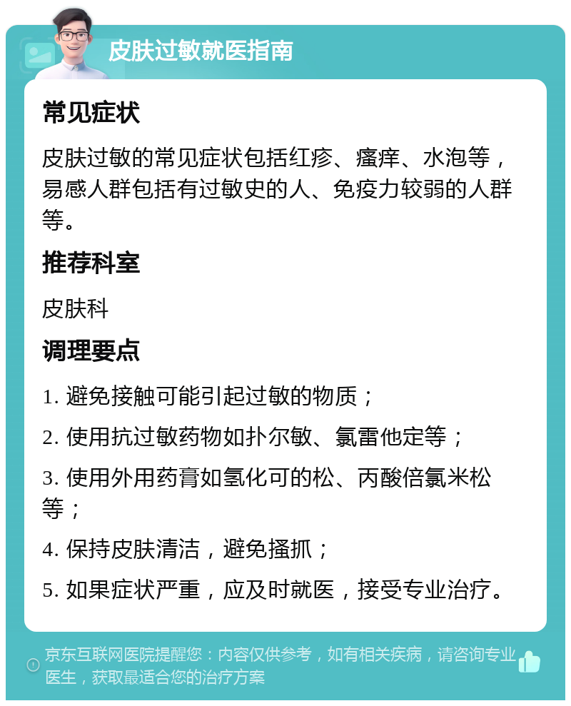 皮肤过敏就医指南 常见症状 皮肤过敏的常见症状包括红疹、瘙痒、水泡等，易感人群包括有过敏史的人、免疫力较弱的人群等。 推荐科室 皮肤科 调理要点 1. 避免接触可能引起过敏的物质； 2. 使用抗过敏药物如扑尔敏、氯雷他定等； 3. 使用外用药膏如氢化可的松、丙酸倍氯米松等； 4. 保持皮肤清洁，避免搔抓； 5. 如果症状严重，应及时就医，接受专业治疗。