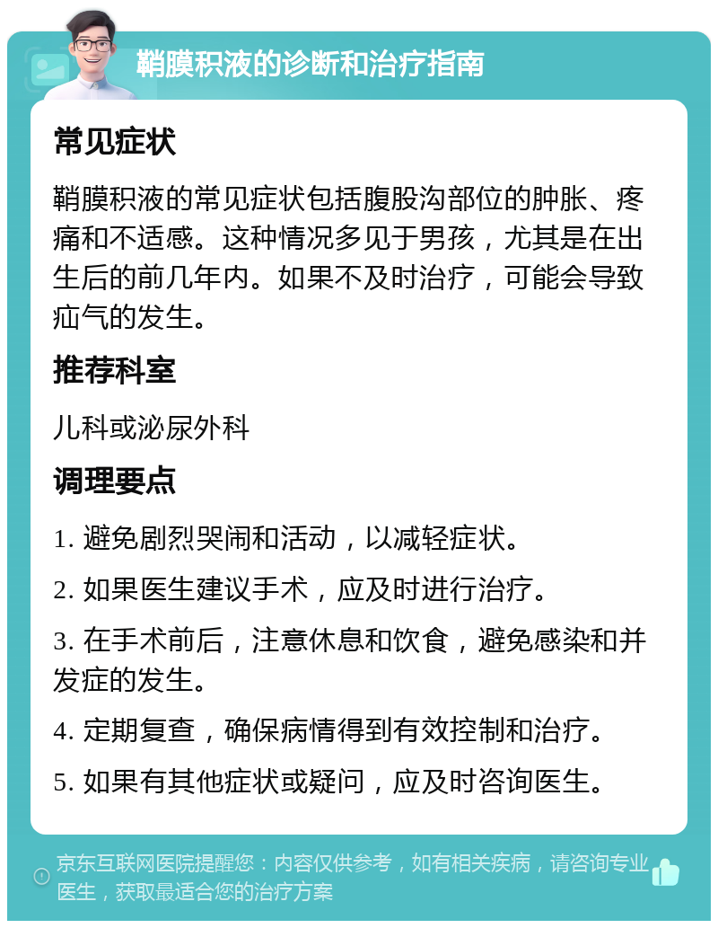 鞘膜积液的诊断和治疗指南 常见症状 鞘膜积液的常见症状包括腹股沟部位的肿胀、疼痛和不适感。这种情况多见于男孩，尤其是在出生后的前几年内。如果不及时治疗，可能会导致疝气的发生。 推荐科室 儿科或泌尿外科 调理要点 1. 避免剧烈哭闹和活动，以减轻症状。 2. 如果医生建议手术，应及时进行治疗。 3. 在手术前后，注意休息和饮食，避免感染和并发症的发生。 4. 定期复查，确保病情得到有效控制和治疗。 5. 如果有其他症状或疑问，应及时咨询医生。