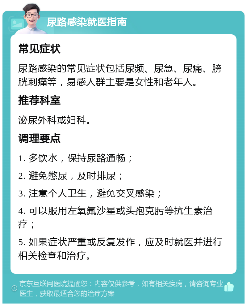 尿路感染就医指南 常见症状 尿路感染的常见症状包括尿频、尿急、尿痛、膀胱刺痛等，易感人群主要是女性和老年人。 推荐科室 泌尿外科或妇科。 调理要点 1. 多饮水，保持尿路通畅； 2. 避免憋尿，及时排尿； 3. 注意个人卫生，避免交叉感染； 4. 可以服用左氧氟沙星或头孢克肟等抗生素治疗； 5. 如果症状严重或反复发作，应及时就医并进行相关检查和治疗。