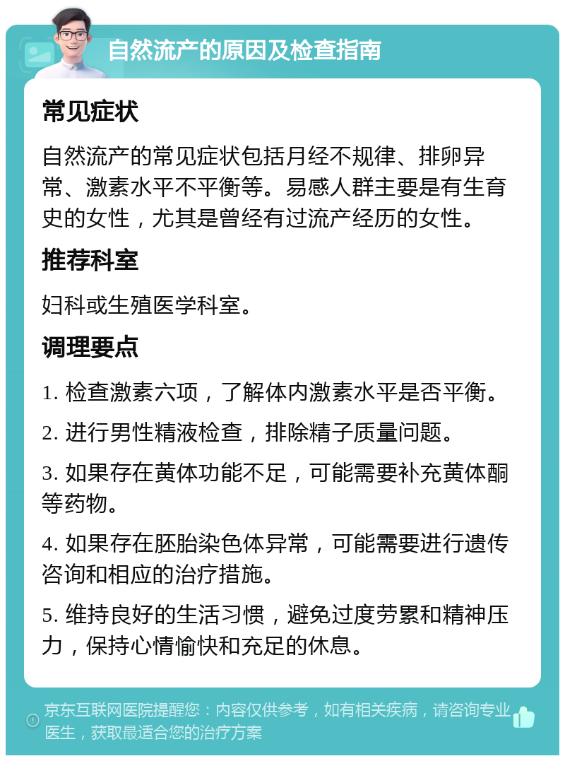 自然流产的原因及检查指南 常见症状 自然流产的常见症状包括月经不规律、排卵异常、激素水平不平衡等。易感人群主要是有生育史的女性，尤其是曾经有过流产经历的女性。 推荐科室 妇科或生殖医学科室。 调理要点 1. 检查激素六项，了解体内激素水平是否平衡。 2. 进行男性精液检查，排除精子质量问题。 3. 如果存在黄体功能不足，可能需要补充黄体酮等药物。 4. 如果存在胚胎染色体异常，可能需要进行遗传咨询和相应的治疗措施。 5. 维持良好的生活习惯，避免过度劳累和精神压力，保持心情愉快和充足的休息。