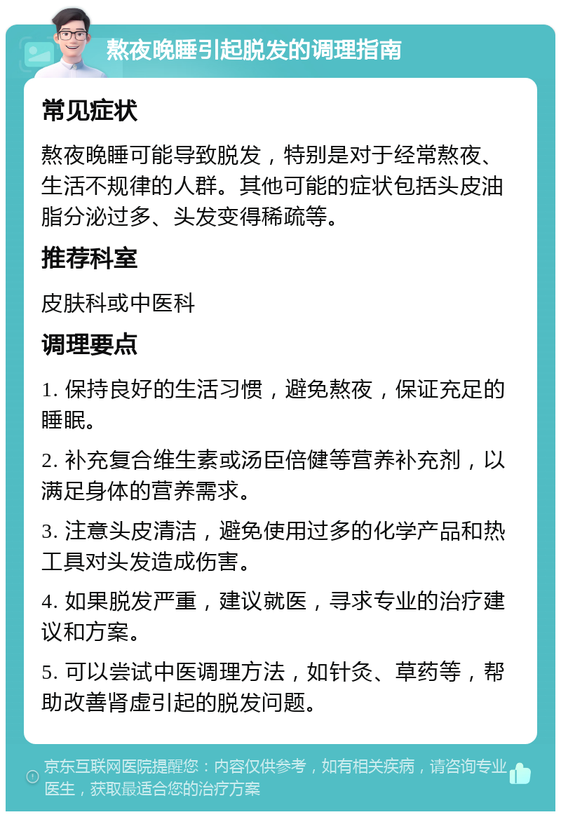 熬夜晚睡引起脱发的调理指南 常见症状 熬夜晚睡可能导致脱发，特别是对于经常熬夜、生活不规律的人群。其他可能的症状包括头皮油脂分泌过多、头发变得稀疏等。 推荐科室 皮肤科或中医科 调理要点 1. 保持良好的生活习惯，避免熬夜，保证充足的睡眠。 2. 补充复合维生素或汤臣倍健等营养补充剂，以满足身体的营养需求。 3. 注意头皮清洁，避免使用过多的化学产品和热工具对头发造成伤害。 4. 如果脱发严重，建议就医，寻求专业的治疗建议和方案。 5. 可以尝试中医调理方法，如针灸、草药等，帮助改善肾虚引起的脱发问题。