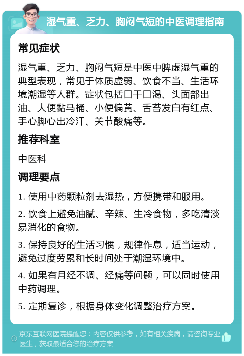 湿气重、乏力、胸闷气短的中医调理指南 常见症状 湿气重、乏力、胸闷气短是中医中脾虚湿气重的典型表现，常见于体质虚弱、饮食不当、生活环境潮湿等人群。症状包括口干口渴、头面部出油、大便黏马桶、小便偏黄、舌苔发白有红点、手心脚心出冷汗、关节酸痛等。 推荐科室 中医科 调理要点 1. 使用中药颗粒剂去湿热，方便携带和服用。 2. 饮食上避免油腻、辛辣、生冷食物，多吃清淡易消化的食物。 3. 保持良好的生活习惯，规律作息，适当运动，避免过度劳累和长时间处于潮湿环境中。 4. 如果有月经不调、经痛等问题，可以同时使用中药调理。 5. 定期复诊，根据身体变化调整治疗方案。