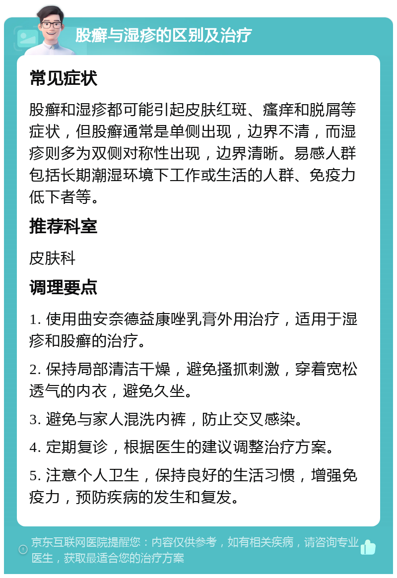 股癣与湿疹的区别及治疗 常见症状 股癣和湿疹都可能引起皮肤红斑、瘙痒和脱屑等症状，但股癣通常是单侧出现，边界不清，而湿疹则多为双侧对称性出现，边界清晰。易感人群包括长期潮湿环境下工作或生活的人群、免疫力低下者等。 推荐科室 皮肤科 调理要点 1. 使用曲安奈德益康唑乳膏外用治疗，适用于湿疹和股癣的治疗。 2. 保持局部清洁干燥，避免搔抓刺激，穿着宽松透气的内衣，避免久坐。 3. 避免与家人混洗内裤，防止交叉感染。 4. 定期复诊，根据医生的建议调整治疗方案。 5. 注意个人卫生，保持良好的生活习惯，增强免疫力，预防疾病的发生和复发。