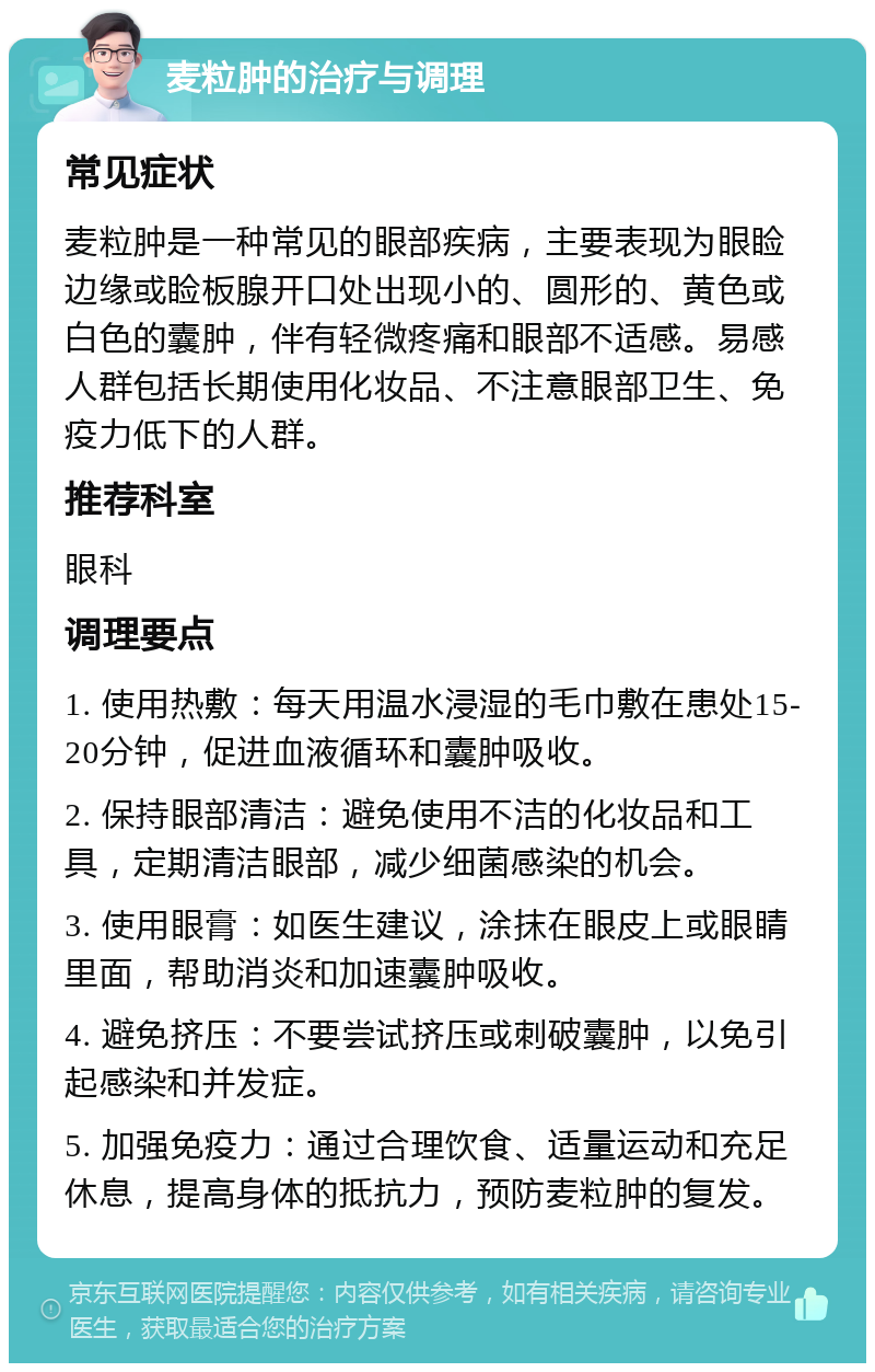 麦粒肿的治疗与调理 常见症状 麦粒肿是一种常见的眼部疾病，主要表现为眼睑边缘或睑板腺开口处出现小的、圆形的、黄色或白色的囊肿，伴有轻微疼痛和眼部不适感。易感人群包括长期使用化妆品、不注意眼部卫生、免疫力低下的人群。 推荐科室 眼科 调理要点 1. 使用热敷：每天用温水浸湿的毛巾敷在患处15-20分钟，促进血液循环和囊肿吸收。 2. 保持眼部清洁：避免使用不洁的化妆品和工具，定期清洁眼部，减少细菌感染的机会。 3. 使用眼膏：如医生建议，涂抹在眼皮上或眼睛里面，帮助消炎和加速囊肿吸收。 4. 避免挤压：不要尝试挤压或刺破囊肿，以免引起感染和并发症。 5. 加强免疫力：通过合理饮食、适量运动和充足休息，提高身体的抵抗力，预防麦粒肿的复发。