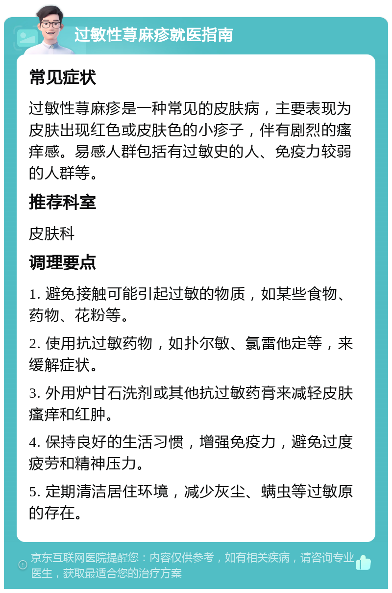 过敏性荨麻疹就医指南 常见症状 过敏性荨麻疹是一种常见的皮肤病，主要表现为皮肤出现红色或皮肤色的小疹子，伴有剧烈的瘙痒感。易感人群包括有过敏史的人、免疫力较弱的人群等。 推荐科室 皮肤科 调理要点 1. 避免接触可能引起过敏的物质，如某些食物、药物、花粉等。 2. 使用抗过敏药物，如扑尔敏、氯雷他定等，来缓解症状。 3. 外用炉甘石洗剂或其他抗过敏药膏来减轻皮肤瘙痒和红肿。 4. 保持良好的生活习惯，增强免疫力，避免过度疲劳和精神压力。 5. 定期清洁居住环境，减少灰尘、螨虫等过敏原的存在。