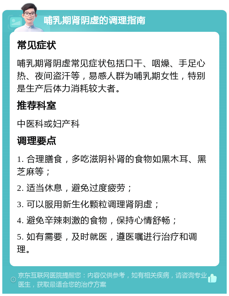 哺乳期肾阴虚的调理指南 常见症状 哺乳期肾阴虚常见症状包括口干、咽燥、手足心热、夜间盗汗等，易感人群为哺乳期女性，特别是生产后体力消耗较大者。 推荐科室 中医科或妇产科 调理要点 1. 合理膳食，多吃滋阴补肾的食物如黑木耳、黑芝麻等； 2. 适当休息，避免过度疲劳； 3. 可以服用新生化颗粒调理肾阴虚； 4. 避免辛辣刺激的食物，保持心情舒畅； 5. 如有需要，及时就医，遵医嘱进行治疗和调理。