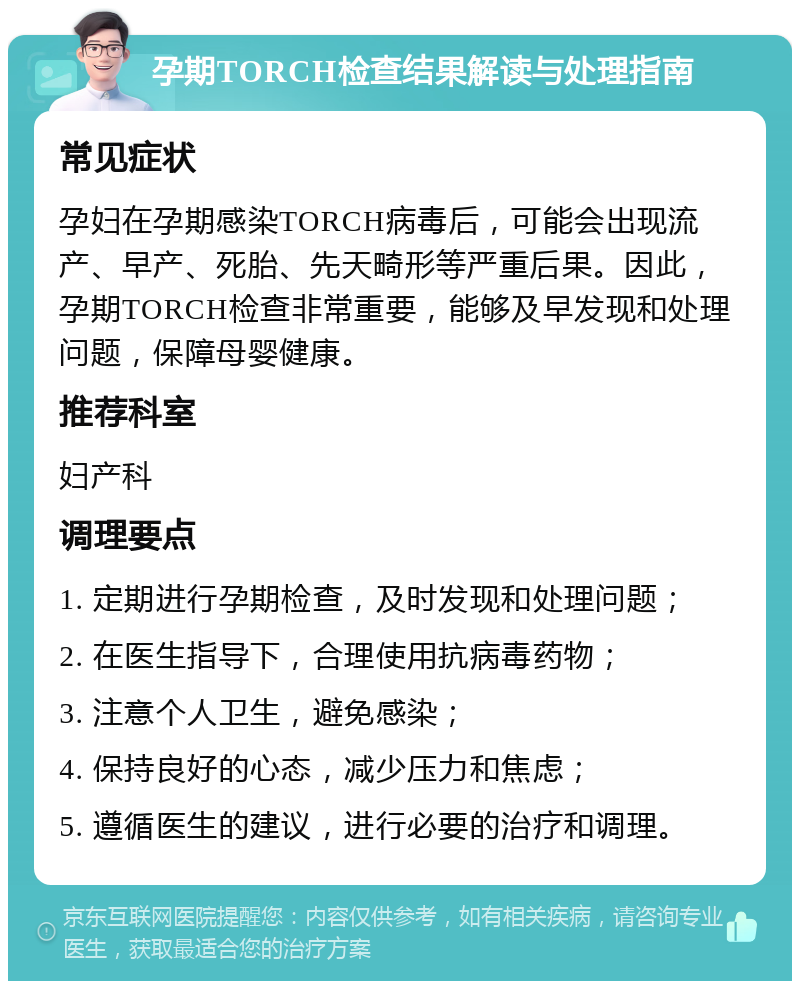 孕期TORCH检查结果解读与处理指南 常见症状 孕妇在孕期感染TORCH病毒后，可能会出现流产、早产、死胎、先天畸形等严重后果。因此，孕期TORCH检查非常重要，能够及早发现和处理问题，保障母婴健康。 推荐科室 妇产科 调理要点 1. 定期进行孕期检查，及时发现和处理问题； 2. 在医生指导下，合理使用抗病毒药物； 3. 注意个人卫生，避免感染； 4. 保持良好的心态，减少压力和焦虑； 5. 遵循医生的建议，进行必要的治疗和调理。