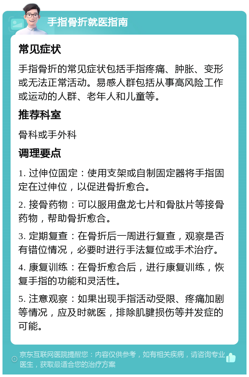 手指骨折就医指南 常见症状 手指骨折的常见症状包括手指疼痛、肿胀、变形或无法正常活动。易感人群包括从事高风险工作或运动的人群、老年人和儿童等。 推荐科室 骨科或手外科 调理要点 1. 过伸位固定：使用支架或自制固定器将手指固定在过伸位，以促进骨折愈合。 2. 接骨药物：可以服用盘龙七片和骨肽片等接骨药物，帮助骨折愈合。 3. 定期复查：在骨折后一周进行复查，观察是否有错位情况，必要时进行手法复位或手术治疗。 4. 康复训练：在骨折愈合后，进行康复训练，恢复手指的功能和灵活性。 5. 注意观察：如果出现手指活动受限、疼痛加剧等情况，应及时就医，排除肌腱损伤等并发症的可能。