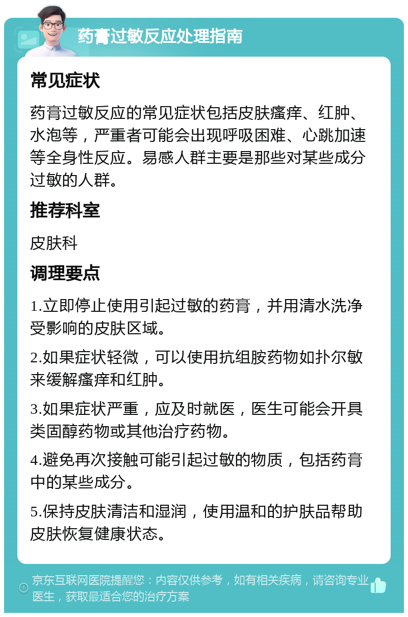 药膏过敏反应处理指南 常见症状 药膏过敏反应的常见症状包括皮肤瘙痒、红肿、水泡等，严重者可能会出现呼吸困难、心跳加速等全身性反应。易感人群主要是那些对某些成分过敏的人群。 推荐科室 皮肤科 调理要点 1.立即停止使用引起过敏的药膏，并用清水洗净受影响的皮肤区域。 2.如果症状轻微，可以使用抗组胺药物如扑尔敏来缓解瘙痒和红肿。 3.如果症状严重，应及时就医，医生可能会开具类固醇药物或其他治疗药物。 4.避免再次接触可能引起过敏的物质，包括药膏中的某些成分。 5.保持皮肤清洁和湿润，使用温和的护肤品帮助皮肤恢复健康状态。