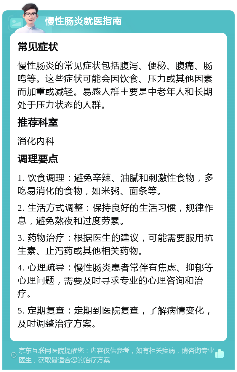 慢性肠炎就医指南 常见症状 慢性肠炎的常见症状包括腹泻、便秘、腹痛、肠鸣等。这些症状可能会因饮食、压力或其他因素而加重或减轻。易感人群主要是中老年人和长期处于压力状态的人群。 推荐科室 消化内科 调理要点 1. 饮食调理：避免辛辣、油腻和刺激性食物，多吃易消化的食物，如米粥、面条等。 2. 生活方式调整：保持良好的生活习惯，规律作息，避免熬夜和过度劳累。 3. 药物治疗：根据医生的建议，可能需要服用抗生素、止泻药或其他相关药物。 4. 心理疏导：慢性肠炎患者常伴有焦虑、抑郁等心理问题，需要及时寻求专业的心理咨询和治疗。 5. 定期复查：定期到医院复查，了解病情变化，及时调整治疗方案。