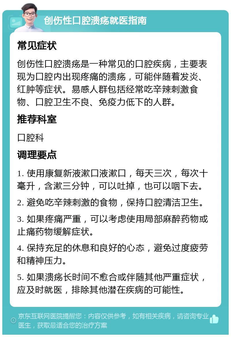 创伤性口腔溃疡就医指南 常见症状 创伤性口腔溃疡是一种常见的口腔疾病，主要表现为口腔内出现疼痛的溃疡，可能伴随着发炎、红肿等症状。易感人群包括经常吃辛辣刺激食物、口腔卫生不良、免疫力低下的人群。 推荐科室 口腔科 调理要点 1. 使用康复新液漱口液漱口，每天三次，每次十毫升，含漱三分钟，可以吐掉，也可以咽下去。 2. 避免吃辛辣刺激的食物，保持口腔清洁卫生。 3. 如果疼痛严重，可以考虑使用局部麻醉药物或止痛药物缓解症状。 4. 保持充足的休息和良好的心态，避免过度疲劳和精神压力。 5. 如果溃疡长时间不愈合或伴随其他严重症状，应及时就医，排除其他潜在疾病的可能性。