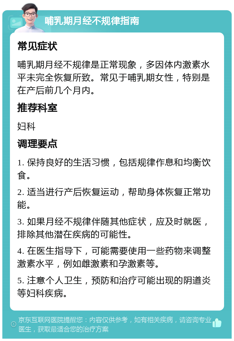 哺乳期月经不规律指南 常见症状 哺乳期月经不规律是正常现象，多因体内激素水平未完全恢复所致。常见于哺乳期女性，特别是在产后前几个月内。 推荐科室 妇科 调理要点 1. 保持良好的生活习惯，包括规律作息和均衡饮食。 2. 适当进行产后恢复运动，帮助身体恢复正常功能。 3. 如果月经不规律伴随其他症状，应及时就医，排除其他潜在疾病的可能性。 4. 在医生指导下，可能需要使用一些药物来调整激素水平，例如雌激素和孕激素等。 5. 注意个人卫生，预防和治疗可能出现的阴道炎等妇科疾病。