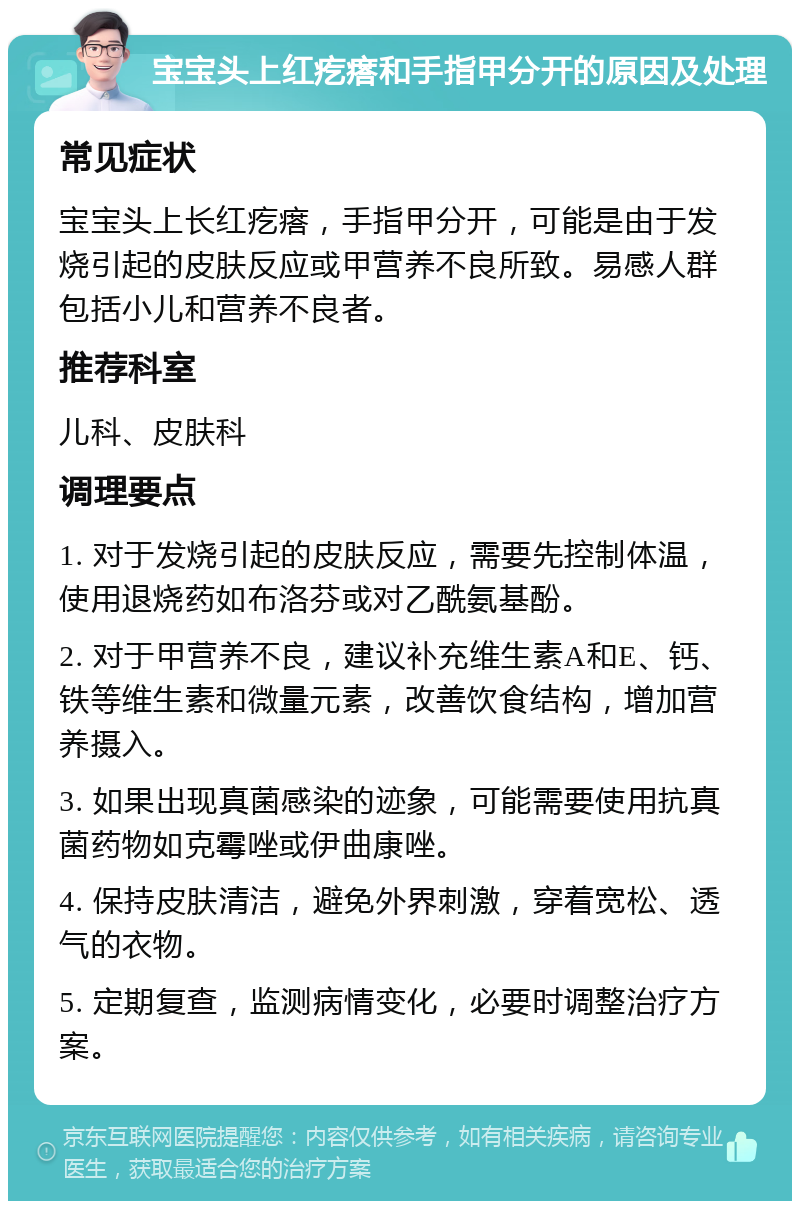 宝宝头上红疙瘩和手指甲分开的原因及处理 常见症状 宝宝头上长红疙瘩，手指甲分开，可能是由于发烧引起的皮肤反应或甲营养不良所致。易感人群包括小儿和营养不良者。 推荐科室 儿科、皮肤科 调理要点 1. 对于发烧引起的皮肤反应，需要先控制体温，使用退烧药如布洛芬或对乙酰氨基酚。 2. 对于甲营养不良，建议补充维生素A和E、钙、铁等维生素和微量元素，改善饮食结构，增加营养摄入。 3. 如果出现真菌感染的迹象，可能需要使用抗真菌药物如克霉唑或伊曲康唑。 4. 保持皮肤清洁，避免外界刺激，穿着宽松、透气的衣物。 5. 定期复查，监测病情变化，必要时调整治疗方案。