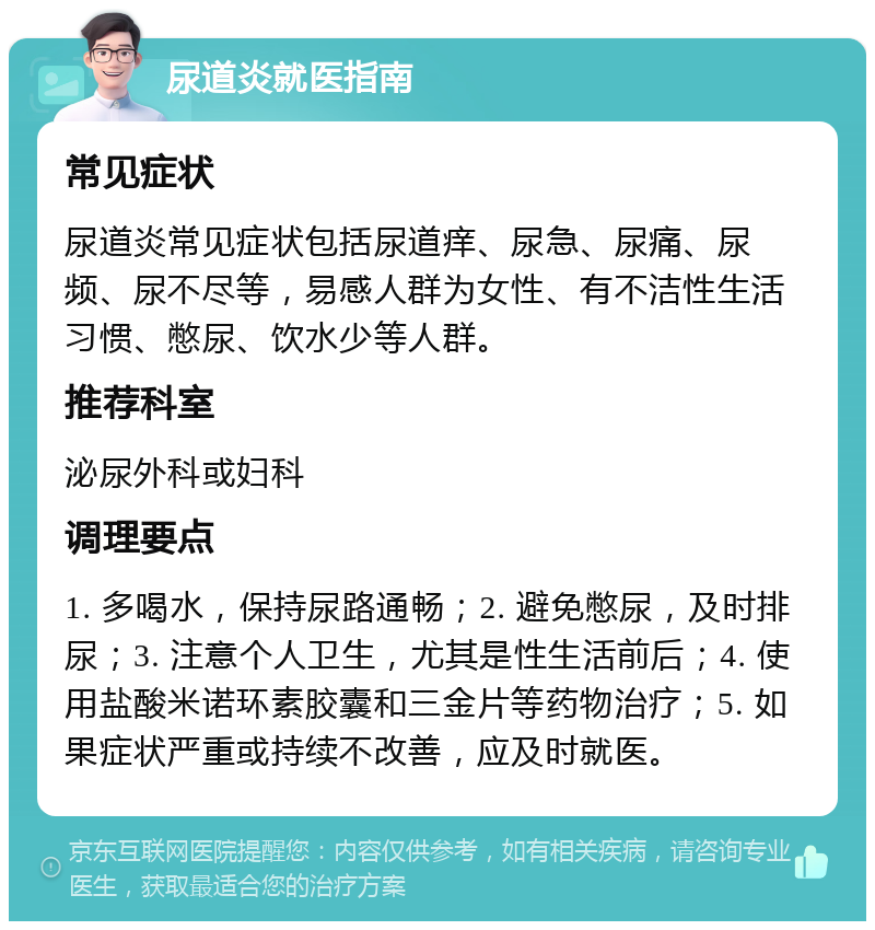 尿道炎就医指南 常见症状 尿道炎常见症状包括尿道痒、尿急、尿痛、尿频、尿不尽等，易感人群为女性、有不洁性生活习惯、憋尿、饮水少等人群。 推荐科室 泌尿外科或妇科 调理要点 1. 多喝水，保持尿路通畅；2. 避免憋尿，及时排尿；3. 注意个人卫生，尤其是性生活前后；4. 使用盐酸米诺环素胶囊和三金片等药物治疗；5. 如果症状严重或持续不改善，应及时就医。