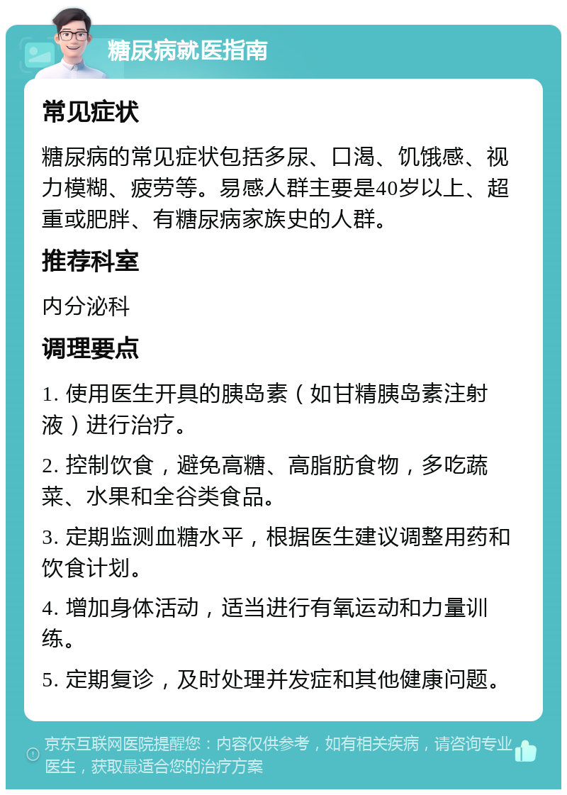 糖尿病就医指南 常见症状 糖尿病的常见症状包括多尿、口渴、饥饿感、视力模糊、疲劳等。易感人群主要是40岁以上、超重或肥胖、有糖尿病家族史的人群。 推荐科室 内分泌科 调理要点 1. 使用医生开具的胰岛素（如甘精胰岛素注射液）进行治疗。 2. 控制饮食，避免高糖、高脂肪食物，多吃蔬菜、水果和全谷类食品。 3. 定期监测血糖水平，根据医生建议调整用药和饮食计划。 4. 增加身体活动，适当进行有氧运动和力量训练。 5. 定期复诊，及时处理并发症和其他健康问题。