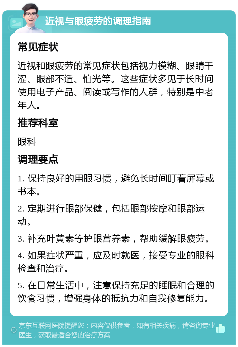 近视与眼疲劳的调理指南 常见症状 近视和眼疲劳的常见症状包括视力模糊、眼睛干涩、眼部不适、怕光等。这些症状多见于长时间使用电子产品、阅读或写作的人群，特别是中老年人。 推荐科室 眼科 调理要点 1. 保持良好的用眼习惯，避免长时间盯着屏幕或书本。 2. 定期进行眼部保健，包括眼部按摩和眼部运动。 3. 补充叶黄素等护眼营养素，帮助缓解眼疲劳。 4. 如果症状严重，应及时就医，接受专业的眼科检查和治疗。 5. 在日常生活中，注意保持充足的睡眠和合理的饮食习惯，增强身体的抵抗力和自我修复能力。