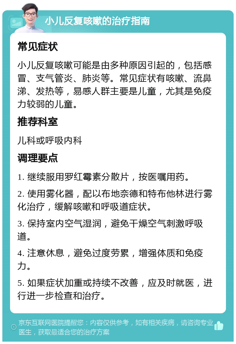 小儿反复咳嗽的治疗指南 常见症状 小儿反复咳嗽可能是由多种原因引起的，包括感冒、支气管炎、肺炎等。常见症状有咳嗽、流鼻涕、发热等，易感人群主要是儿童，尤其是免疫力较弱的儿童。 推荐科室 儿科或呼吸内科 调理要点 1. 继续服用罗红霉素分散片，按医嘱用药。 2. 使用雾化器，配以布地奈德和特布他林进行雾化治疗，缓解咳嗽和呼吸道症状。 3. 保持室内空气湿润，避免干燥空气刺激呼吸道。 4. 注意休息，避免过度劳累，增强体质和免疫力。 5. 如果症状加重或持续不改善，应及时就医，进行进一步检查和治疗。