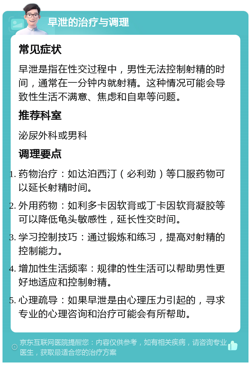 早泄的治疗与调理 常见症状 早泄是指在性交过程中，男性无法控制射精的时间，通常在一分钟内就射精。这种情况可能会导致性生活不满意、焦虑和自卑等问题。 推荐科室 泌尿外科或男科 调理要点 药物治疗：如达泊西汀（必利劲）等口服药物可以延长射精时间。 外用药物：如利多卡因软膏或丁卡因软膏凝胶等可以降低龟头敏感性，延长性交时间。 学习控制技巧：通过锻炼和练习，提高对射精的控制能力。 增加性生活频率：规律的性生活可以帮助男性更好地适应和控制射精。 心理疏导：如果早泄是由心理压力引起的，寻求专业的心理咨询和治疗可能会有所帮助。