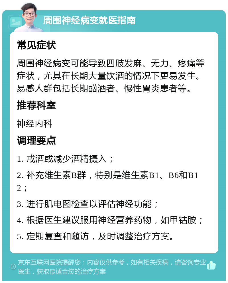 周围神经病变就医指南 常见症状 周围神经病变可能导致四肢发麻、无力、疼痛等症状，尤其在长期大量饮酒的情况下更易发生。易感人群包括长期酗酒者、慢性胃炎患者等。 推荐科室 神经内科 调理要点 1. 戒酒或减少酒精摄入； 2. 补充维生素B群，特别是维生素B1、B6和B12； 3. 进行肌电图检查以评估神经功能； 4. 根据医生建议服用神经营养药物，如甲钴胺； 5. 定期复查和随访，及时调整治疗方案。