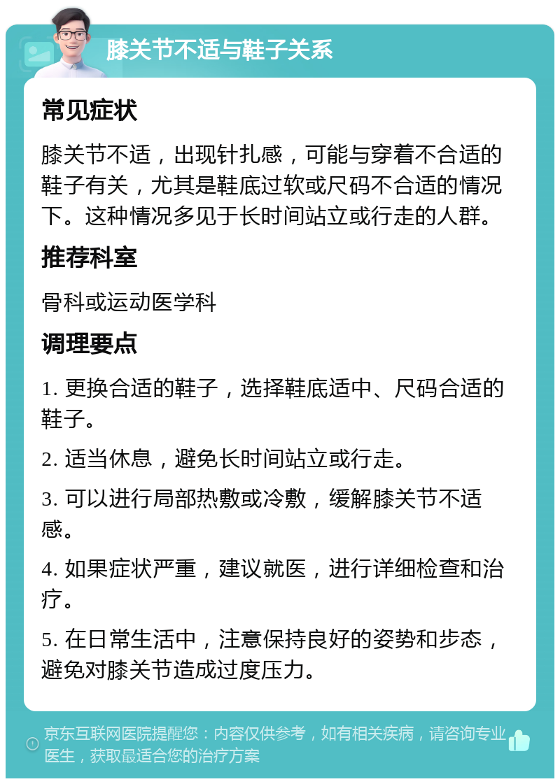 膝关节不适与鞋子关系 常见症状 膝关节不适，出现针扎感，可能与穿着不合适的鞋子有关，尤其是鞋底过软或尺码不合适的情况下。这种情况多见于长时间站立或行走的人群。 推荐科室 骨科或运动医学科 调理要点 1. 更换合适的鞋子，选择鞋底适中、尺码合适的鞋子。 2. 适当休息，避免长时间站立或行走。 3. 可以进行局部热敷或冷敷，缓解膝关节不适感。 4. 如果症状严重，建议就医，进行详细检查和治疗。 5. 在日常生活中，注意保持良好的姿势和步态，避免对膝关节造成过度压力。