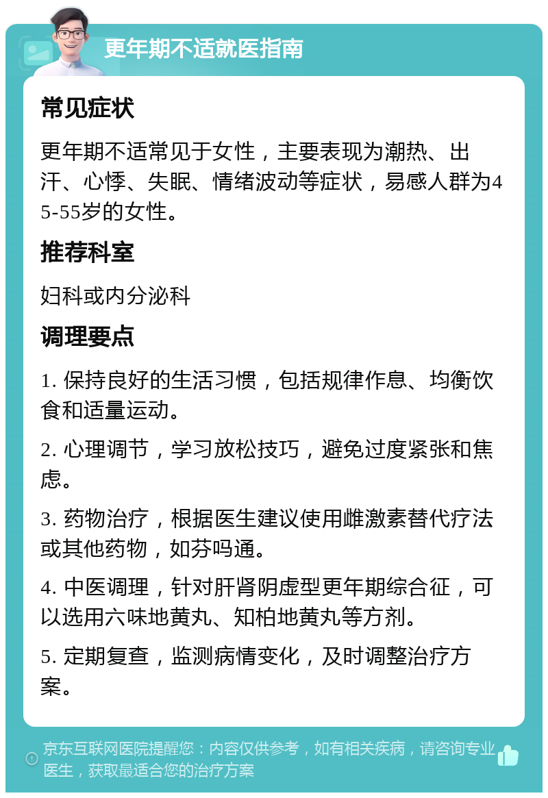 更年期不适就医指南 常见症状 更年期不适常见于女性，主要表现为潮热、出汗、心悸、失眠、情绪波动等症状，易感人群为45-55岁的女性。 推荐科室 妇科或内分泌科 调理要点 1. 保持良好的生活习惯，包括规律作息、均衡饮食和适量运动。 2. 心理调节，学习放松技巧，避免过度紧张和焦虑。 3. 药物治疗，根据医生建议使用雌激素替代疗法或其他药物，如芬吗通。 4. 中医调理，针对肝肾阴虚型更年期综合征，可以选用六味地黄丸、知柏地黄丸等方剂。 5. 定期复查，监测病情变化，及时调整治疗方案。