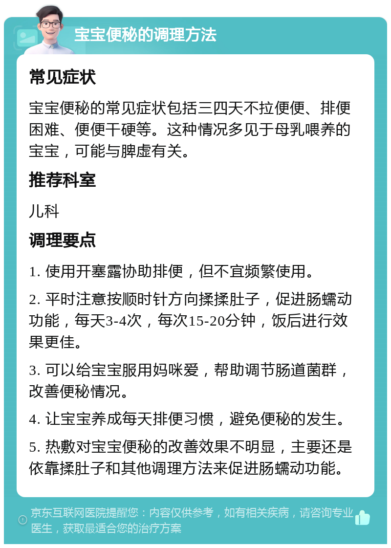 宝宝便秘的调理方法 常见症状 宝宝便秘的常见症状包括三四天不拉便便、排便困难、便便干硬等。这种情况多见于母乳喂养的宝宝，可能与脾虚有关。 推荐科室 儿科 调理要点 1. 使用开塞露协助排便，但不宜频繁使用。 2. 平时注意按顺时针方向揉揉肚子，促进肠蠕动功能，每天3-4次，每次15-20分钟，饭后进行效果更佳。 3. 可以给宝宝服用妈咪爱，帮助调节肠道菌群，改善便秘情况。 4. 让宝宝养成每天排便习惯，避免便秘的发生。 5. 热敷对宝宝便秘的改善效果不明显，主要还是依靠揉肚子和其他调理方法来促进肠蠕动功能。