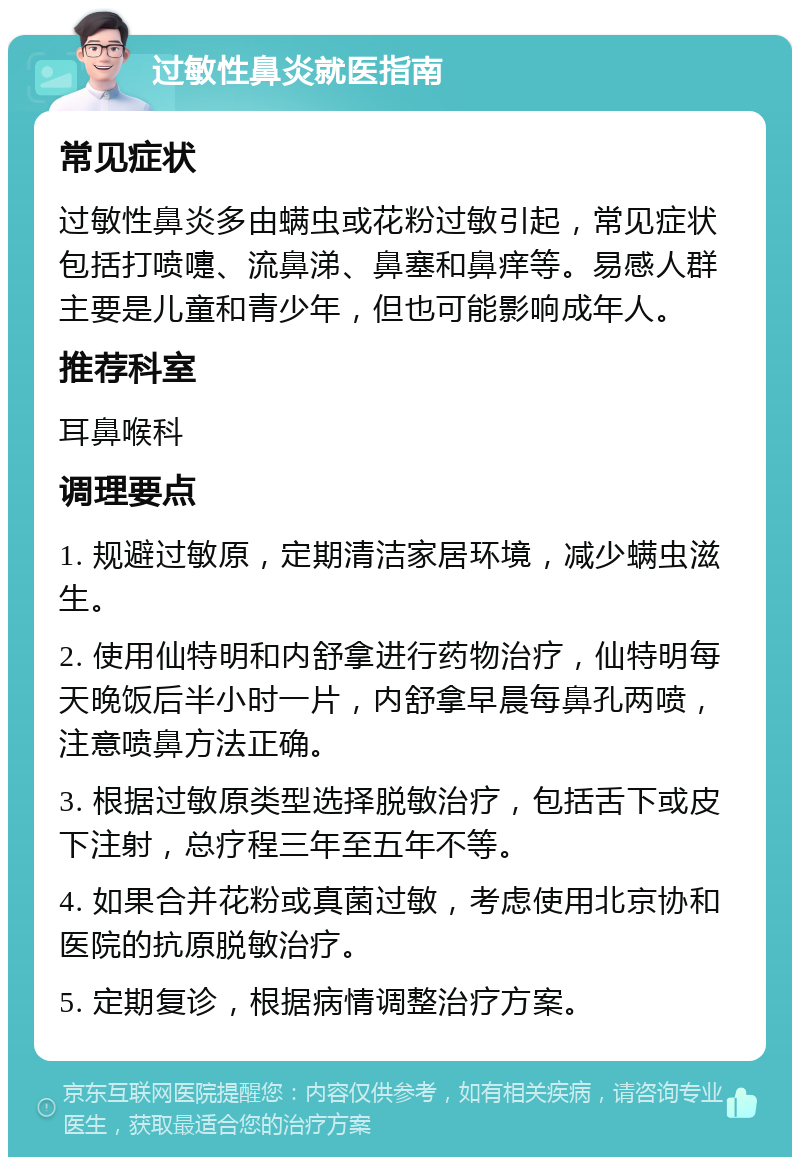 过敏性鼻炎就医指南 常见症状 过敏性鼻炎多由螨虫或花粉过敏引起，常见症状包括打喷嚏、流鼻涕、鼻塞和鼻痒等。易感人群主要是儿童和青少年，但也可能影响成年人。 推荐科室 耳鼻喉科 调理要点 1. 规避过敏原，定期清洁家居环境，减少螨虫滋生。 2. 使用仙特明和内舒拿进行药物治疗，仙特明每天晚饭后半小时一片，内舒拿早晨每鼻孔两喷，注意喷鼻方法正确。 3. 根据过敏原类型选择脱敏治疗，包括舌下或皮下注射，总疗程三年至五年不等。 4. 如果合并花粉或真菌过敏，考虑使用北京协和医院的抗原脱敏治疗。 5. 定期复诊，根据病情调整治疗方案。