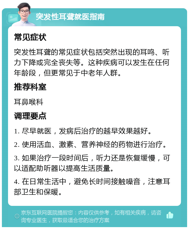 突发性耳聋就医指南 常见症状 突发性耳聋的常见症状包括突然出现的耳鸣、听力下降或完全丧失等。这种疾病可以发生在任何年龄段，但更常见于中老年人群。 推荐科室 耳鼻喉科 调理要点 1. 尽早就医，发病后治疗的越早效果越好。 2. 使用活血、激素、营养神经的药物进行治疗。 3. 如果治疗一段时间后，听力还是恢复缓慢，可以适配助听器以提高生活质量。 4. 在日常生活中，避免长时间接触噪音，注意耳部卫生和保暖。