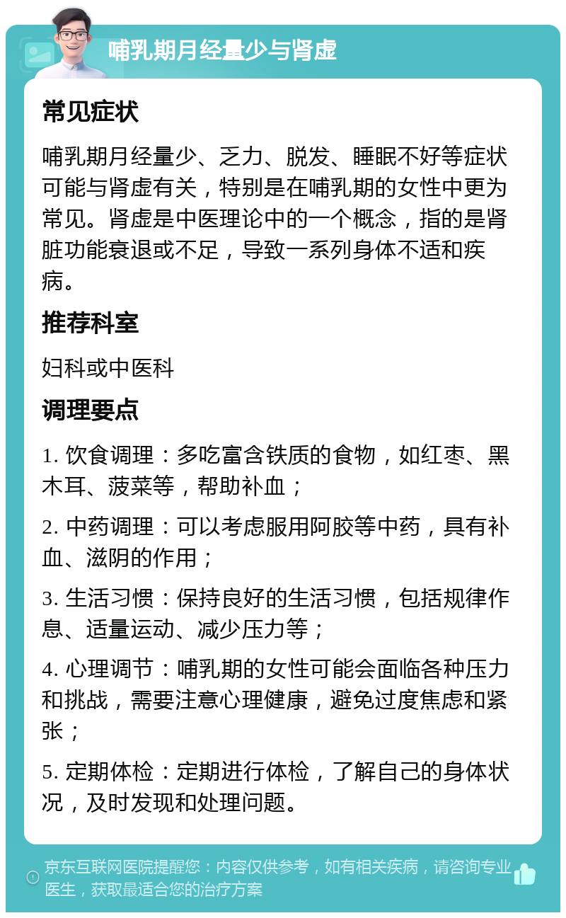 哺乳期月经量少与肾虚 常见症状 哺乳期月经量少、乏力、脱发、睡眠不好等症状可能与肾虚有关，特别是在哺乳期的女性中更为常见。肾虚是中医理论中的一个概念，指的是肾脏功能衰退或不足，导致一系列身体不适和疾病。 推荐科室 妇科或中医科 调理要点 1. 饮食调理：多吃富含铁质的食物，如红枣、黑木耳、菠菜等，帮助补血； 2. 中药调理：可以考虑服用阿胶等中药，具有补血、滋阴的作用； 3. 生活习惯：保持良好的生活习惯，包括规律作息、适量运动、减少压力等； 4. 心理调节：哺乳期的女性可能会面临各种压力和挑战，需要注意心理健康，避免过度焦虑和紧张； 5. 定期体检：定期进行体检，了解自己的身体状况，及时发现和处理问题。