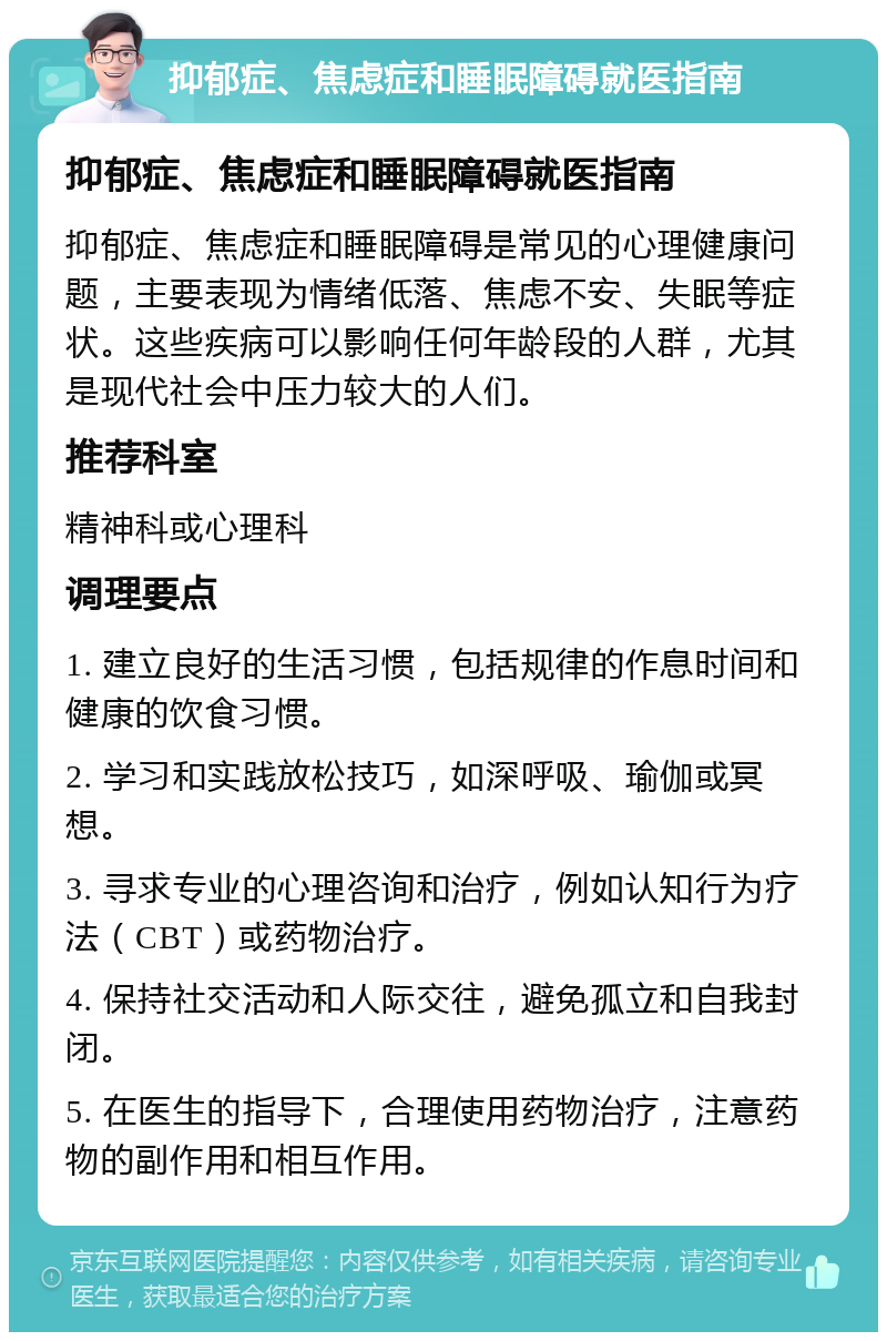 抑郁症、焦虑症和睡眠障碍就医指南 抑郁症、焦虑症和睡眠障碍就医指南 抑郁症、焦虑症和睡眠障碍是常见的心理健康问题，主要表现为情绪低落、焦虑不安、失眠等症状。这些疾病可以影响任何年龄段的人群，尤其是现代社会中压力较大的人们。 推荐科室 精神科或心理科 调理要点 1. 建立良好的生活习惯，包括规律的作息时间和健康的饮食习惯。 2. 学习和实践放松技巧，如深呼吸、瑜伽或冥想。 3. 寻求专业的心理咨询和治疗，例如认知行为疗法（CBT）或药物治疗。 4. 保持社交活动和人际交往，避免孤立和自我封闭。 5. 在医生的指导下，合理使用药物治疗，注意药物的副作用和相互作用。