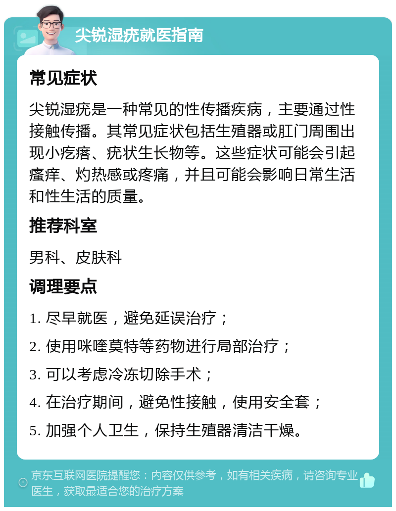 尖锐湿疣就医指南 常见症状 尖锐湿疣是一种常见的性传播疾病，主要通过性接触传播。其常见症状包括生殖器或肛门周围出现小疙瘩、疣状生长物等。这些症状可能会引起瘙痒、灼热感或疼痛，并且可能会影响日常生活和性生活的质量。 推荐科室 男科、皮肤科 调理要点 1. 尽早就医，避免延误治疗； 2. 使用咪喹莫特等药物进行局部治疗； 3. 可以考虑冷冻切除手术； 4. 在治疗期间，避免性接触，使用安全套； 5. 加强个人卫生，保持生殖器清洁干燥。