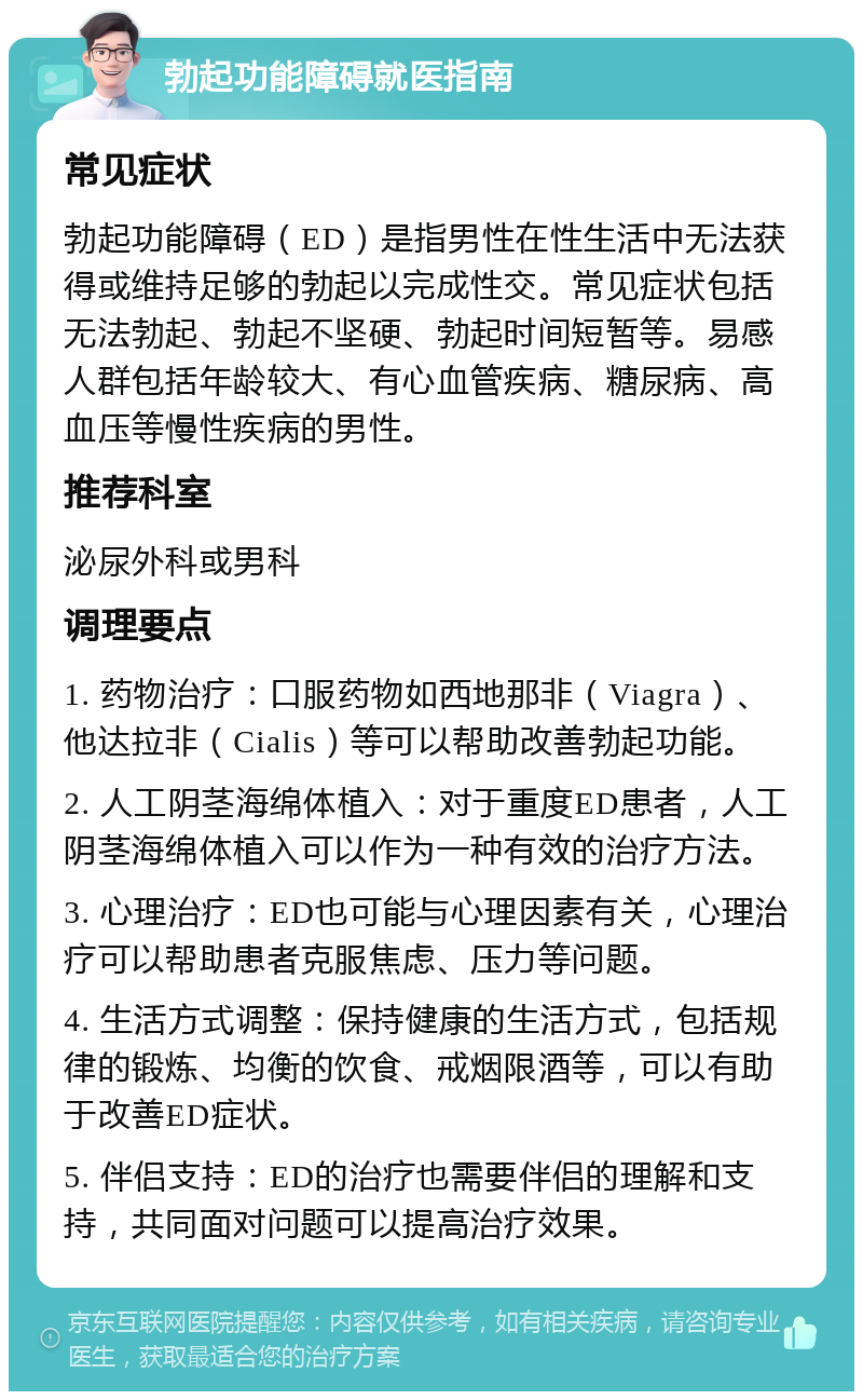 勃起功能障碍就医指南 常见症状 勃起功能障碍（ED）是指男性在性生活中无法获得或维持足够的勃起以完成性交。常见症状包括无法勃起、勃起不坚硬、勃起时间短暂等。易感人群包括年龄较大、有心血管疾病、糖尿病、高血压等慢性疾病的男性。 推荐科室 泌尿外科或男科 调理要点 1. 药物治疗：口服药物如西地那非（Viagra）、他达拉非（Cialis）等可以帮助改善勃起功能。 2. 人工阴茎海绵体植入：对于重度ED患者，人工阴茎海绵体植入可以作为一种有效的治疗方法。 3. 心理治疗：ED也可能与心理因素有关，心理治疗可以帮助患者克服焦虑、压力等问题。 4. 生活方式调整：保持健康的生活方式，包括规律的锻炼、均衡的饮食、戒烟限酒等，可以有助于改善ED症状。 5. 伴侣支持：ED的治疗也需要伴侣的理解和支持，共同面对问题可以提高治疗效果。