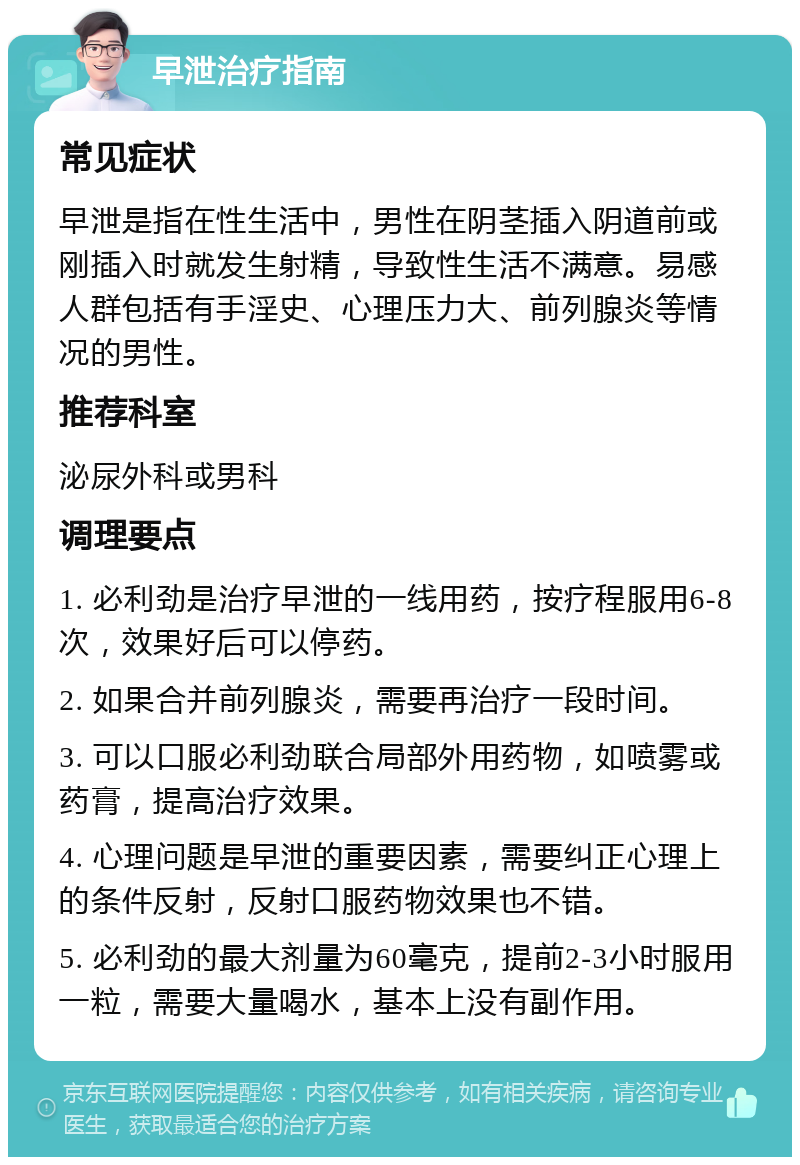 早泄治疗指南 常见症状 早泄是指在性生活中，男性在阴茎插入阴道前或刚插入时就发生射精，导致性生活不满意。易感人群包括有手淫史、心理压力大、前列腺炎等情况的男性。 推荐科室 泌尿外科或男科 调理要点 1. 必利劲是治疗早泄的一线用药，按疗程服用6-8次，效果好后可以停药。 2. 如果合并前列腺炎，需要再治疗一段时间。 3. 可以口服必利劲联合局部外用药物，如喷雾或药膏，提高治疗效果。 4. 心理问题是早泄的重要因素，需要纠正心理上的条件反射，反射口服药物效果也不错。 5. 必利劲的最大剂量为60毫克，提前2-3小时服用一粒，需要大量喝水，基本上没有副作用。