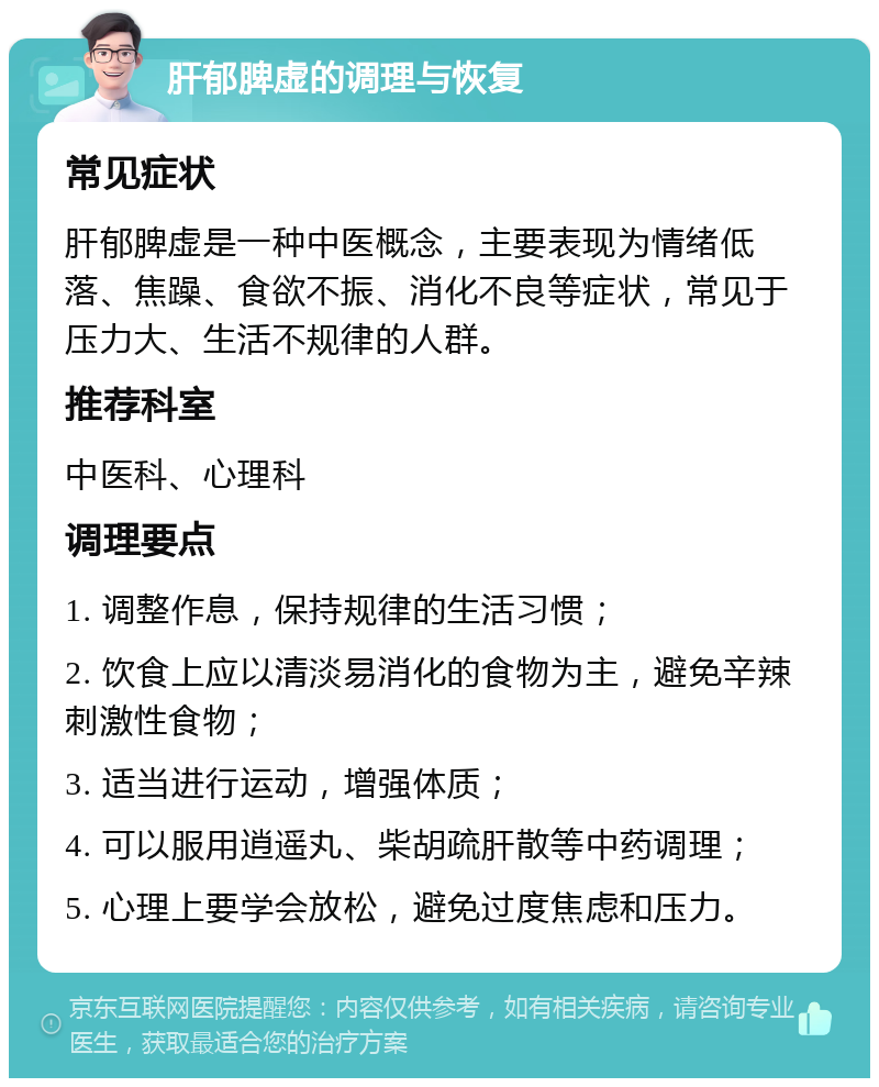 肝郁脾虚的调理与恢复 常见症状 肝郁脾虚是一种中医概念，主要表现为情绪低落、焦躁、食欲不振、消化不良等症状，常见于压力大、生活不规律的人群。 推荐科室 中医科、心理科 调理要点 1. 调整作息，保持规律的生活习惯； 2. 饮食上应以清淡易消化的食物为主，避免辛辣刺激性食物； 3. 适当进行运动，增强体质； 4. 可以服用逍遥丸、柴胡疏肝散等中药调理； 5. 心理上要学会放松，避免过度焦虑和压力。